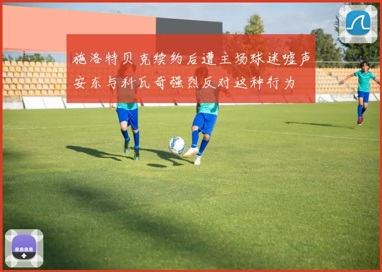 施洛特贝克续约后遭主场球迷嘘声安东与科瓦奇强烈反对这种行为