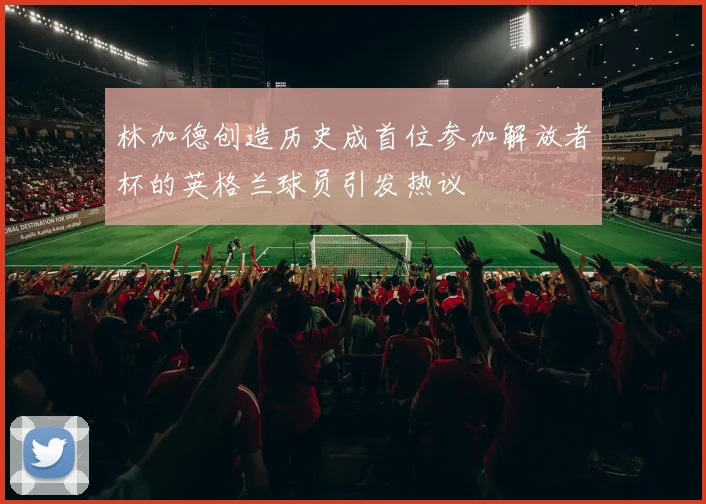 林加德创造历史成首位参加解放者杯的英格兰球员引发热议