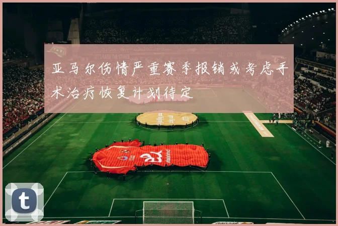 亚马尔伤情严重赛季报销或考虑手术治疗恢复计划待定