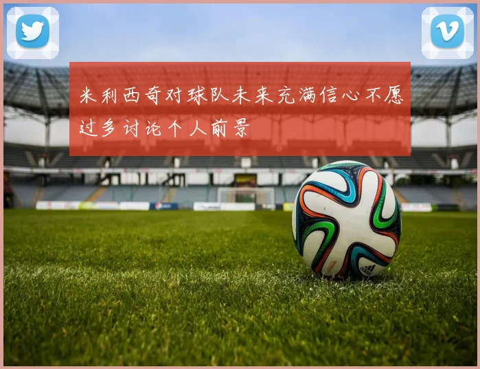 米利西奇对球队未来充满信心不愿过多讨论个人前景
