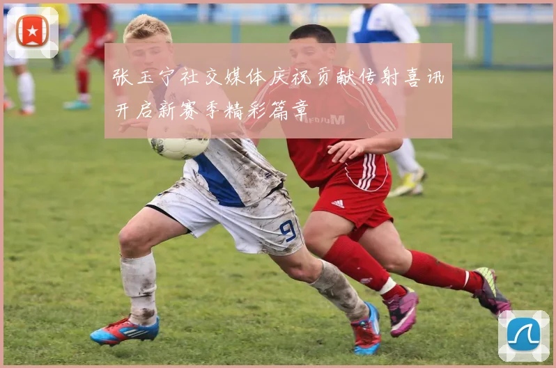 张玉宁社交媒体庆祝贡献传射喜讯开启新赛季精彩篇章
