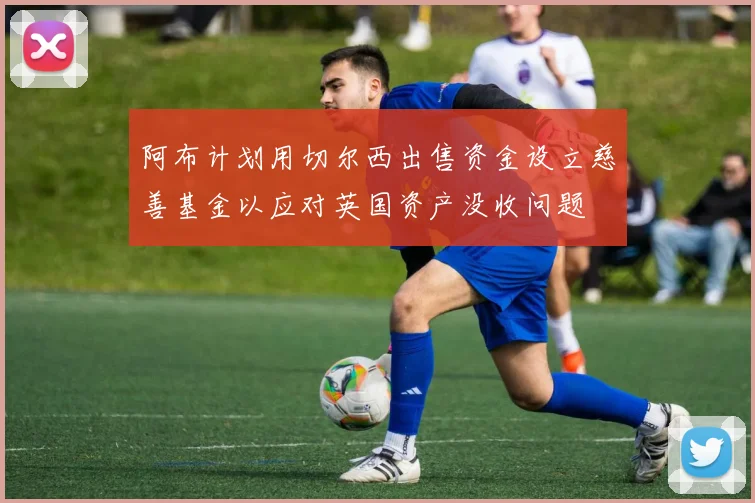阿布计划用切尔西出售资金设立慈善基金以应对英国资产没收问题