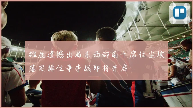 雄鹿遗憾出局东西部前十席位尘埃落定排位争夺战即将开启