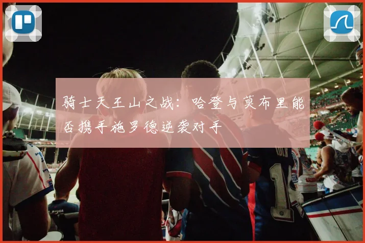 骑士天王山之战：哈登与莫布里能否携手施罗德逆袭对手