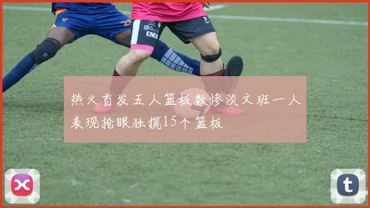 热火首发五人篮板数惨淡文班一人表现抢眼独揽15个篮板