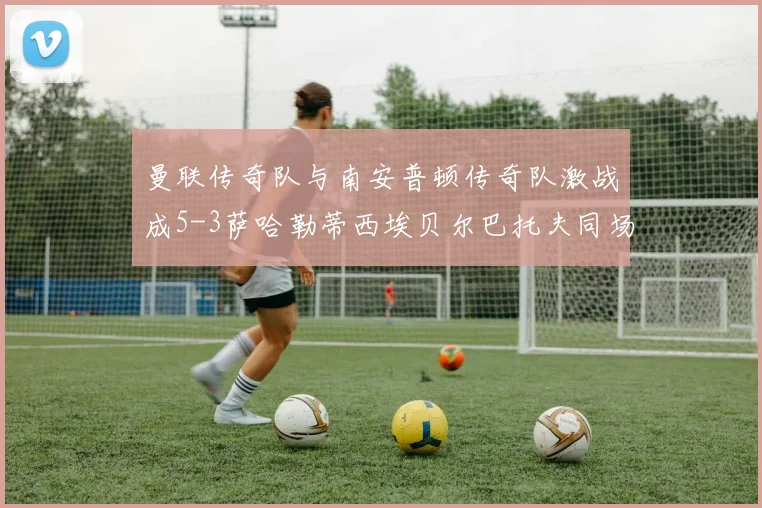 曼联传奇队与南安普顿传奇队激战成5-3萨哈勒蒂西埃贝尔巴托夫同场竞技