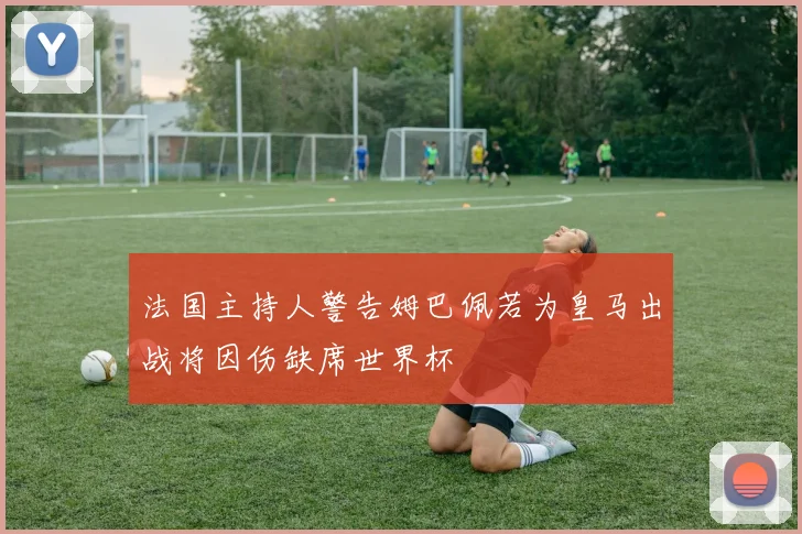 法国主持人警告姆巴佩若为皇马出战将因伤缺席世界杯