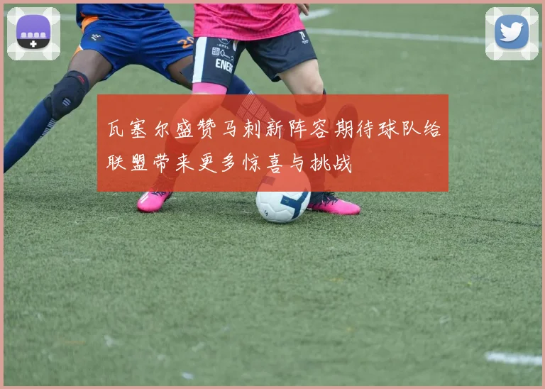瓦塞尔盛赞马刺新阵容期待球队给联盟带来更多惊喜与挑战